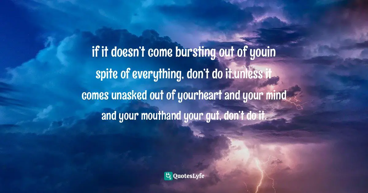 If You Want To Quotes: "if it doesn’t come bursting out of youin spite of everything, don’t do it.unless it comes unasked out of yourheart and your mind and your mouthand your gut, don’t do it."