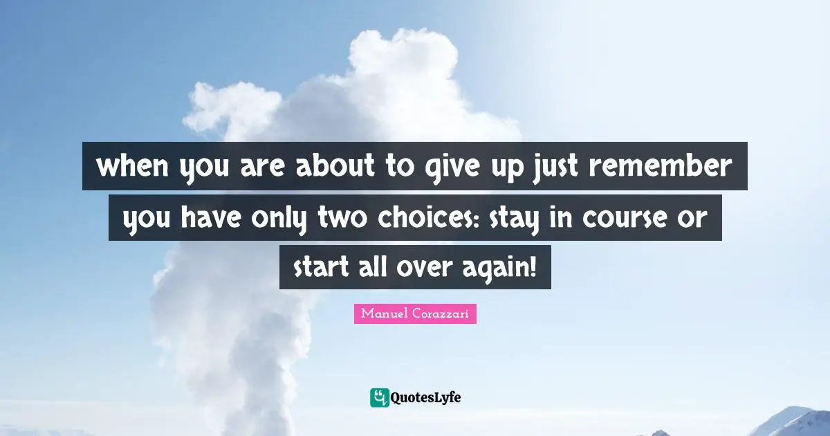when you are about to give up just remember you have only two choices: stay in course or start all over again!