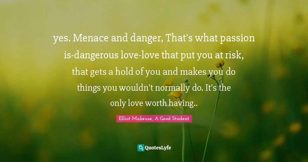yes. Menace and danger, That's what passion is-dangerous love-love that put you at risk, that gets a hold of you and makes you do things you wouldn't normally do. It's the only love worth having..