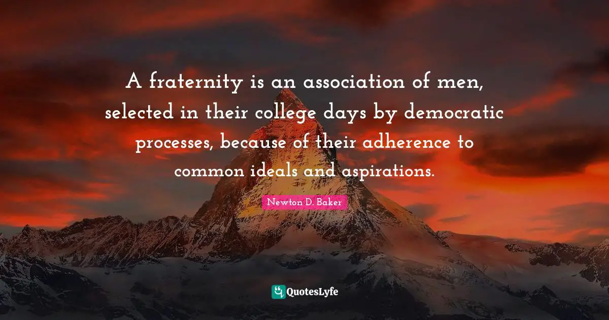 Newton D. Baker Quotes: "A fraternity is an association of men, selected in their college days by democratic processes, because of their adherence to common ideals and aspirations."