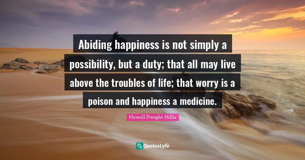 Abiding happiness is not simply a possibility, but a duty; that all may live above the troubles of life; that worry is a poison and happiness a medicine.