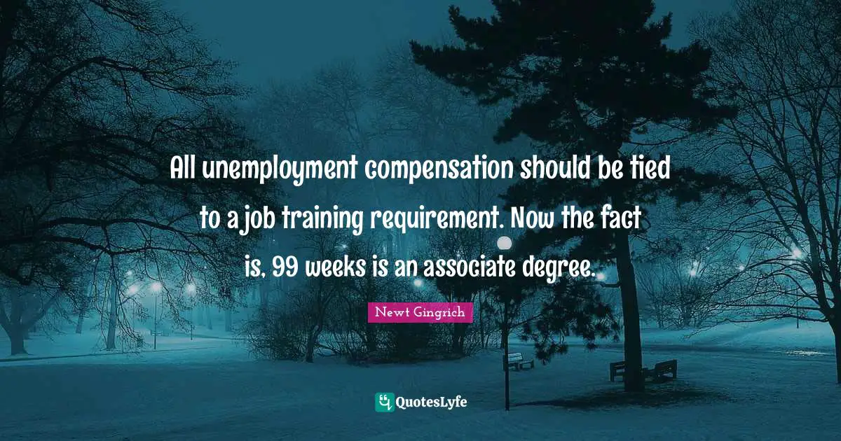 Newt Gingrich Quotes: "All unemployment compensation should be tied to a job training requirement. Now the fact is, 99 weeks is an associate degree."