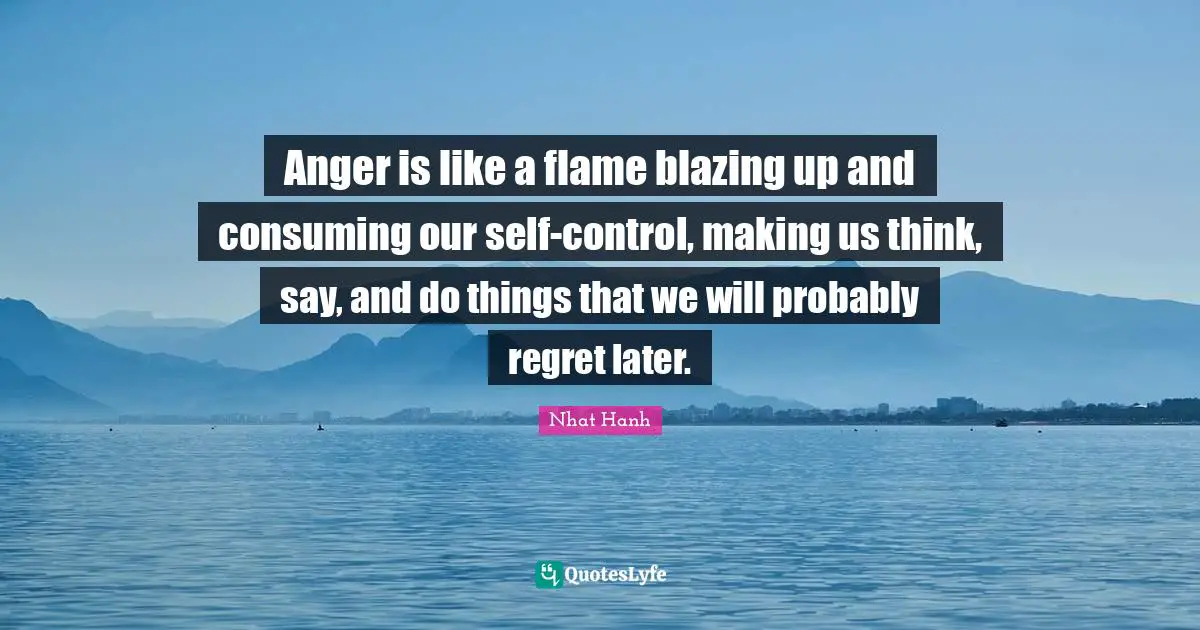 Anger is like a flame blazing up and consuming our self-control, making us think, say, and do things that we will probably regret later.