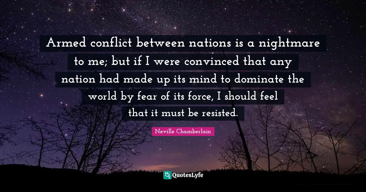 Armed conflict between nations is a nightmare to me; but if I were convinced that any nation had made up its mind to dominate the world by fear of its force, I should feel that it must be resisted.