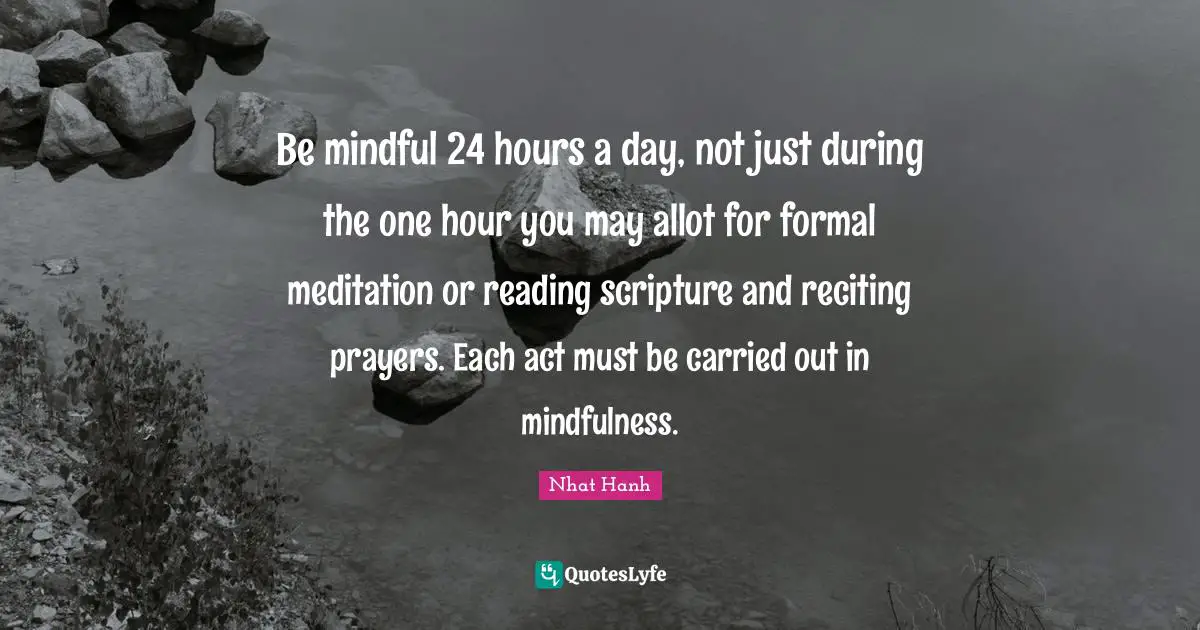 Be mindful 24 hours a day, not just during the one hour you may allot for formal meditation or reading scripture and reciting prayers. Each act must be carried out in mindfulness.