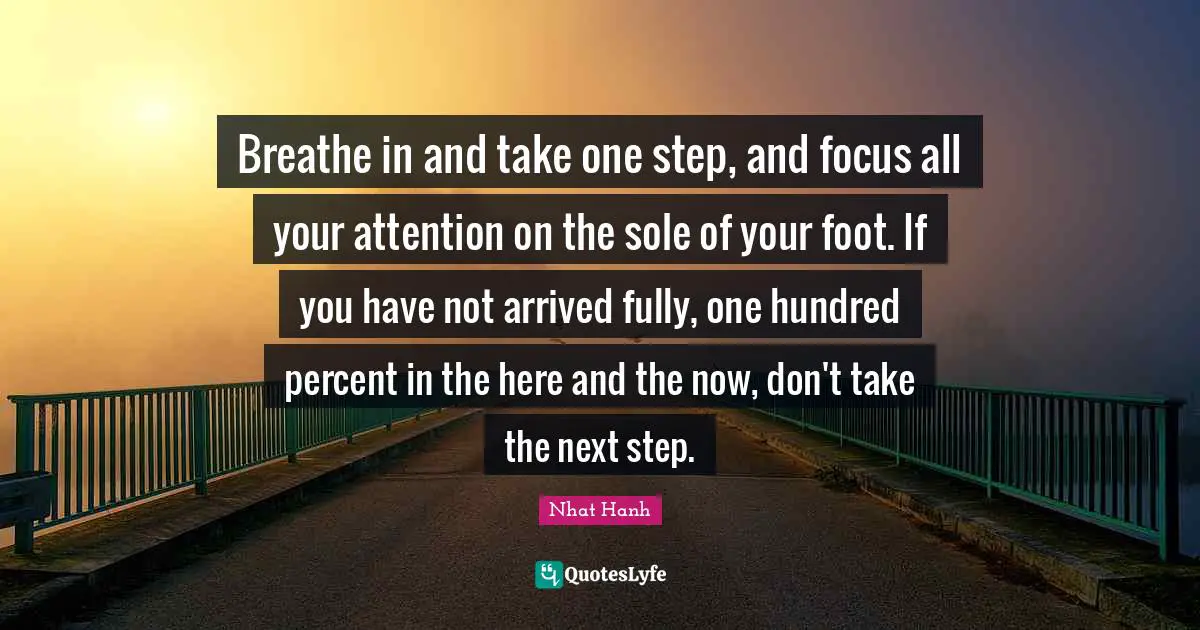 Breathe in and take one step, and focus all your attention on the sole of your foot. If you have not arrived fully, one hundred percent in the here and the now, don't take the next step.
