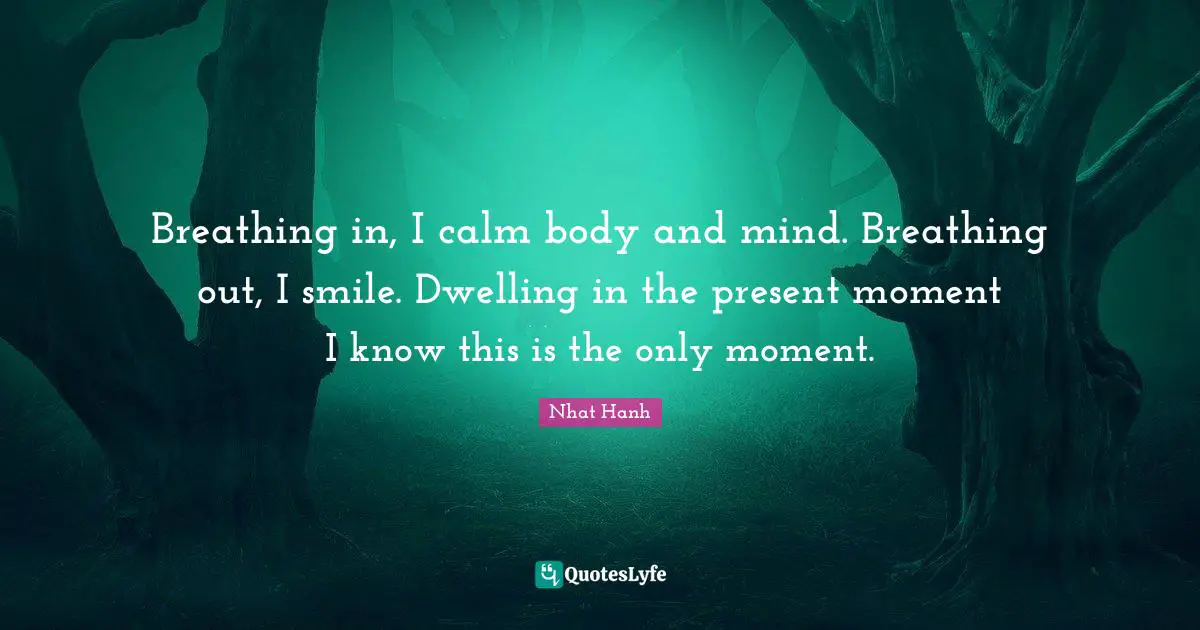 Calm Quotes: "Breathing in, I calm body and mind. Breathing out, I smile. Dwelling in the present moment I know this is the only moment."