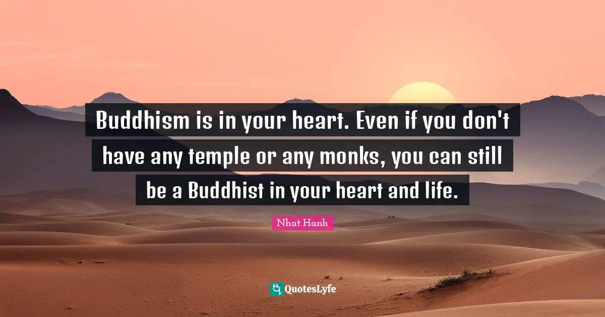 Buddhism is in your heart. Even if you don't have any temple or any monks, you can still be a Buddhist in your heart and life.