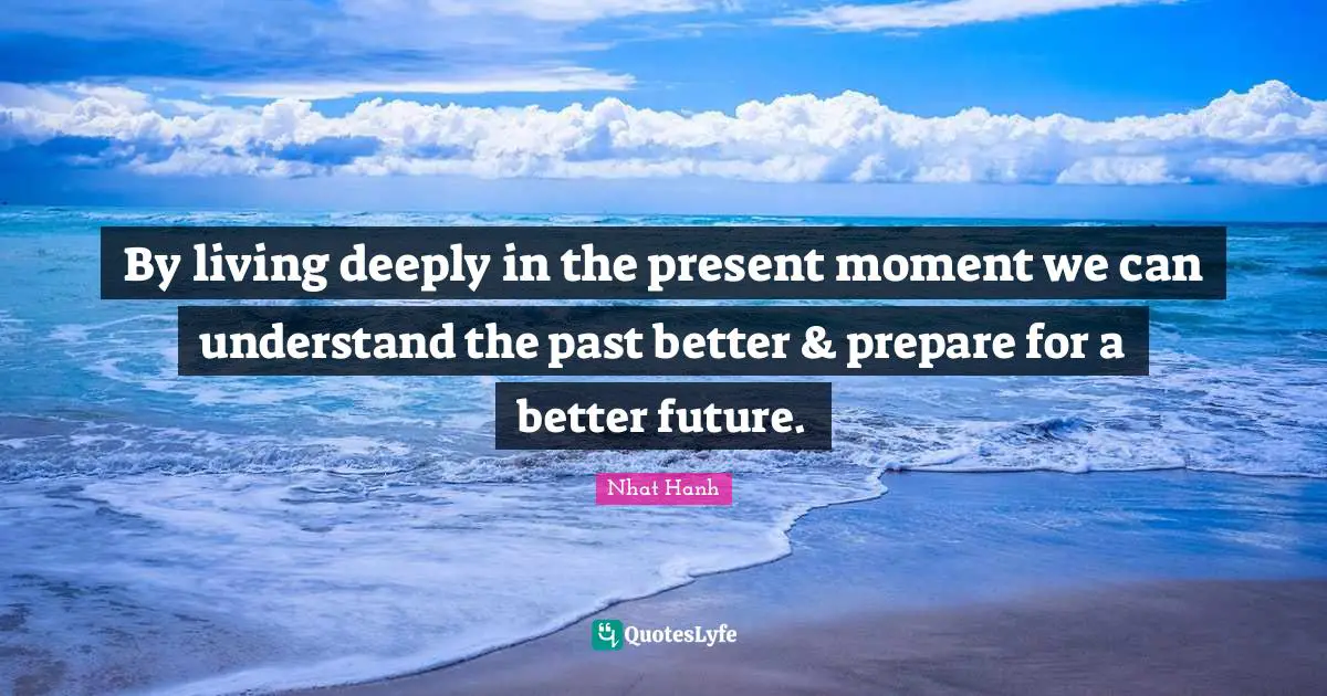By living deeply in the present moment we can understand the past better & prepare for a better future.