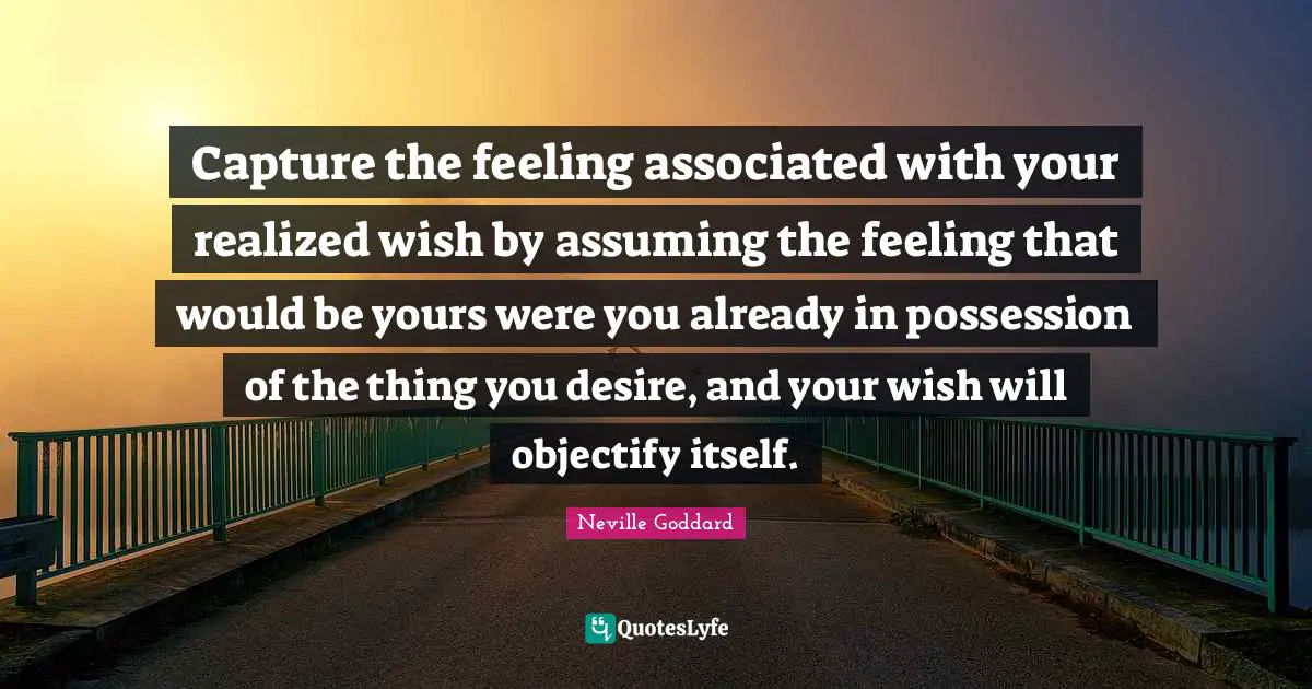 Neville Goddard Quotes: "Capture the feeling associated with your realized wish by assuming the feeling that would be yours were you already in possession of the thing you desire, and your wish will objectify itself."
