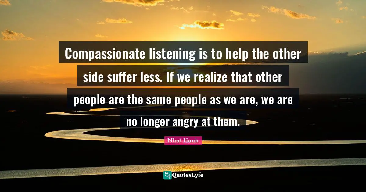 Compassionate Quotes: "Compassionate listening is to help the other side suffer less. If we realize that other people are the same people as we are, we are no longer angry at them."