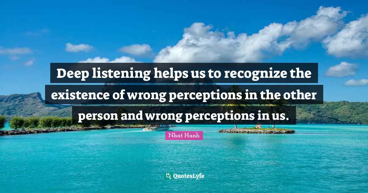 Deep listening helps us to recognize the existence of wrong perceptions in the other person and wrong perceptions in us.