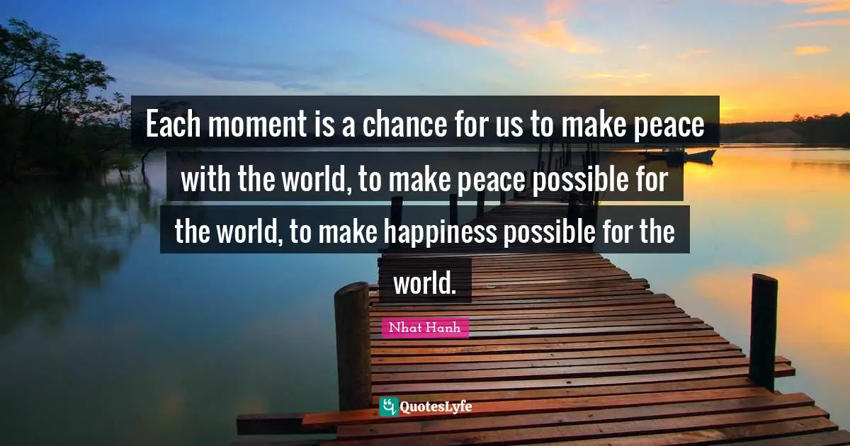 Each moment is a chance for us to make peace with the world, to make peace possible for the world, to make happiness possible for the world.