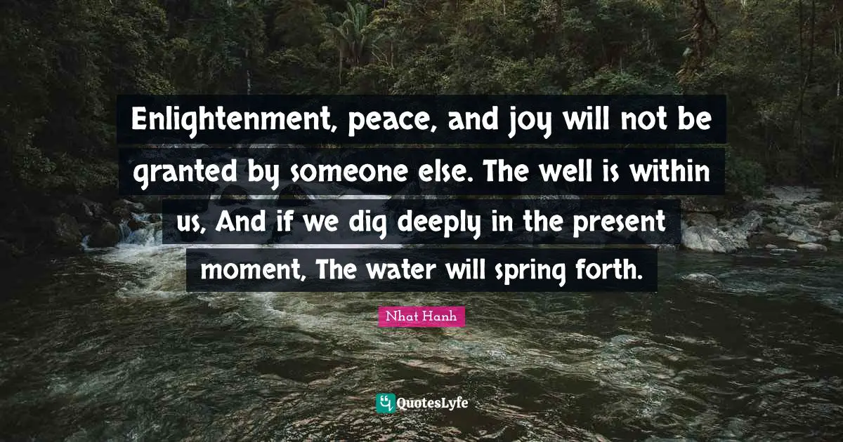 Enlightenment Quotes: "Enlightenment, peace, and joy will not be granted by someone else. The well is within us, And if we dig deeply in the present moment, The water will spring forth."