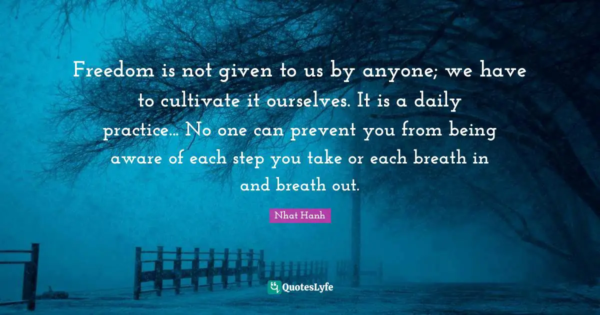 Freedom is not given to us by anyone; we have to cultivate it ourselves. It is a daily practice... No one can prevent you from being aware of each step you take or each breath in and breath out.