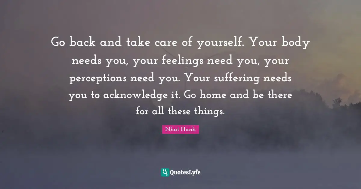 Acknowledge Quotes: "Go back and take care of yourself. Your body needs you, your feelings need you, your perceptions need you. Your suffering needs you to acknowledge it. Go home and be there for all these things."