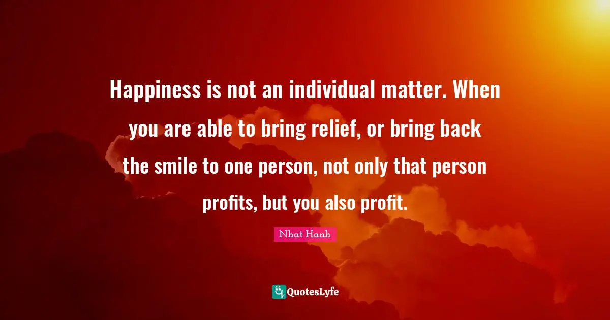 Happiness is not an individual matter. When you are able to bring relief, or bring back the smile to one person, not only that person profits, but you also profit.