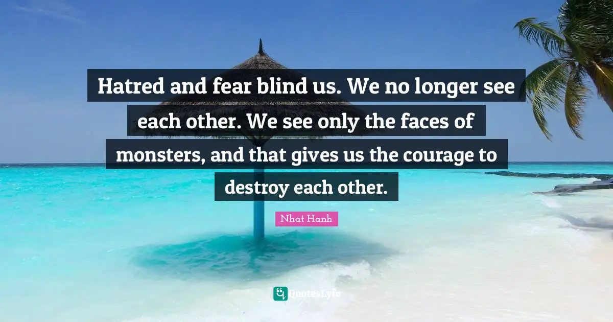 Hatred and fear blind us. We no longer see each other. We see only the faces of monsters, and that gives us the courage to destroy each other.