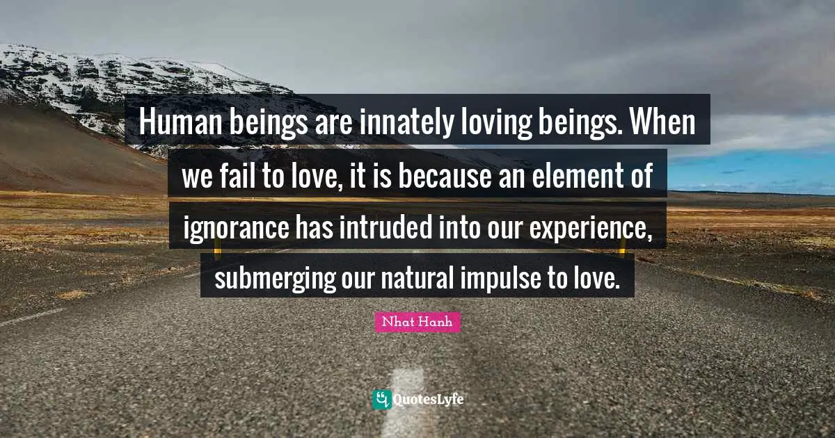 Human beings are innately loving beings. When we fail to love, it is because an element of ignorance has intruded into our experience, submerging our natural impulse to love.