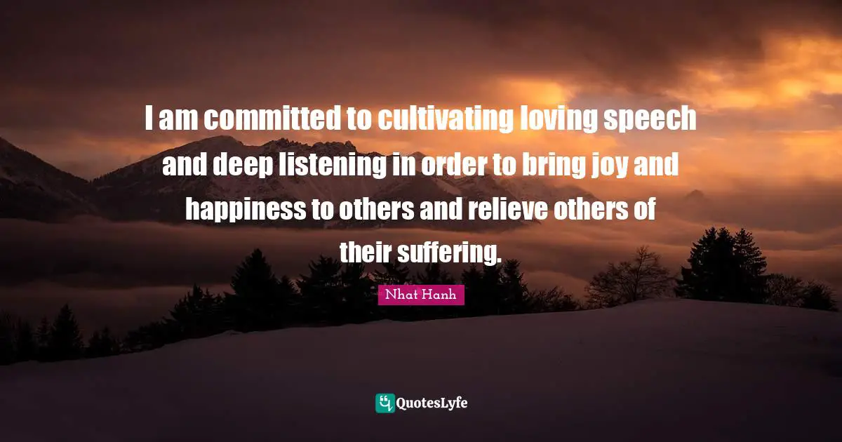 I am committed to cultivating loving speech and deep listening in order to bring joy and happiness to others and relieve others of their suffering.