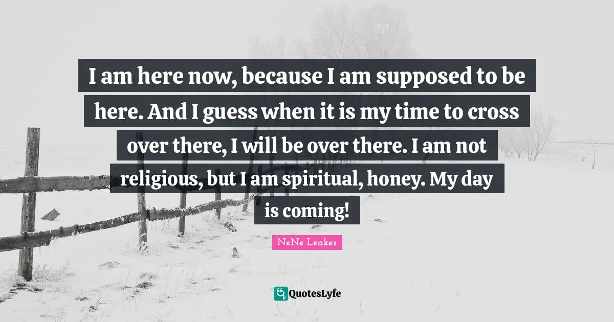 I am here now, because I am supposed to be here. And I guess when it is my time to cross over there, I will be over there. I am not religious, but I am spiritual, honey. My day is coming!