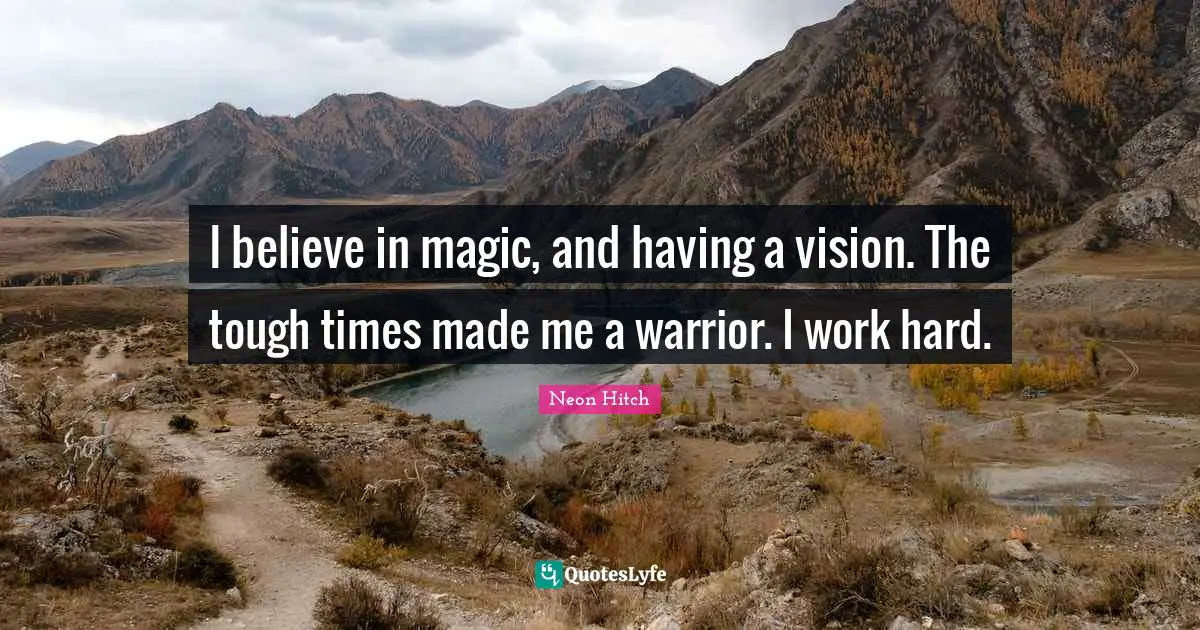 I believe in magic, and having a vision. The tough times made me a warrior. I work hard.