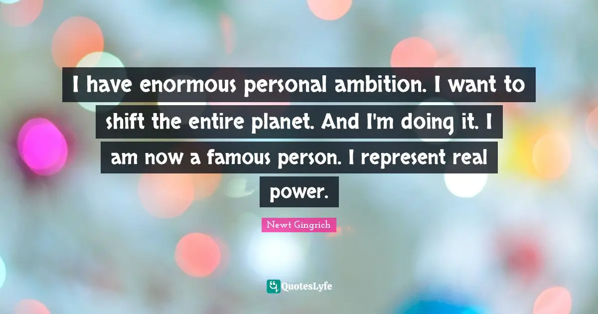 I have enormous personal ambition. I want to shift the entire planet. And I'm doing it. I am now a famous person. I represent real power.