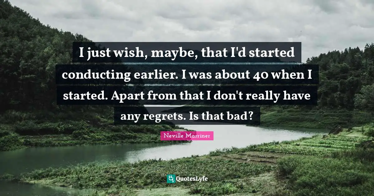 I just wish, maybe, that I'd started conducting earlier. I was about 40 when I started. Apart from that I don't really have any regrets. Is that bad?