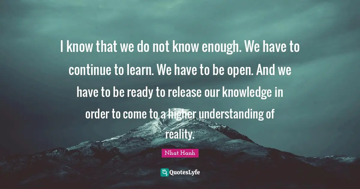 I know that we do not know enough. We have to continue to learn. We have to be open. And we have to be ready to release our knowledge in order to come to a higher understanding of reality.