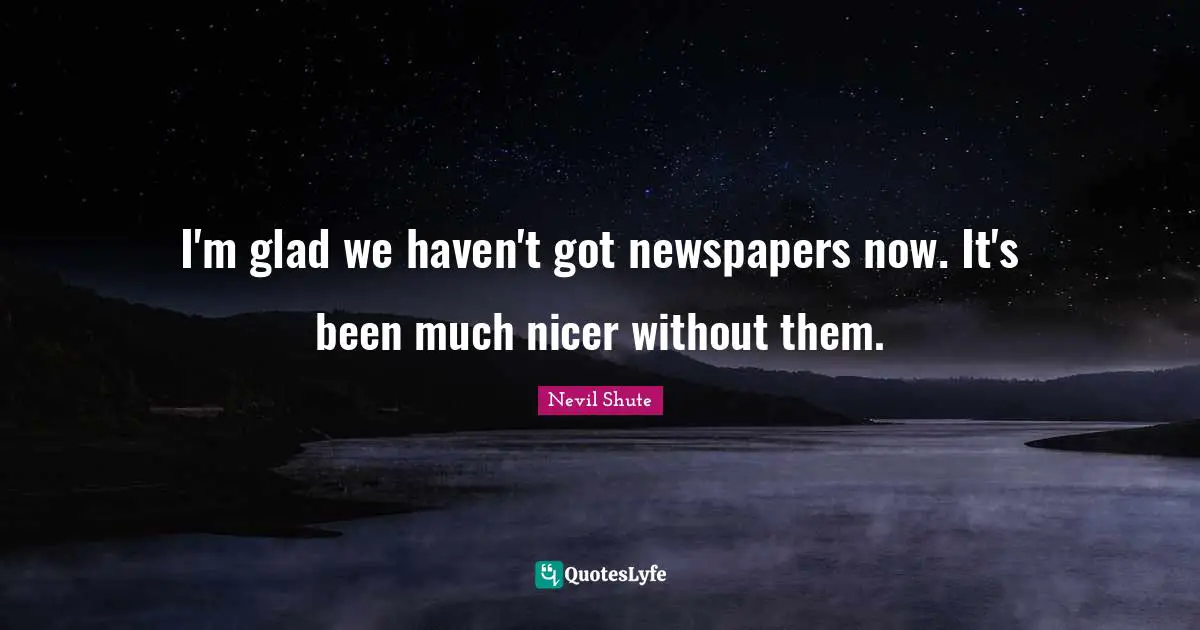 I'm glad we haven't got newspapers now. It's been much nicer without them.
