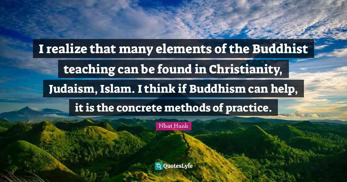 I realize that many elements of the Buddhist teaching can be found in Christianity, Judaism, Islam. I think if Buddhism can help, it is the concrete methods of practice.