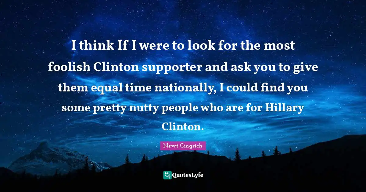 I think If I were to look for the most foolish Clinton supporter and ask you to give them equal time nationally, I could find you some pretty nutty people who are for Hillary Clinton.