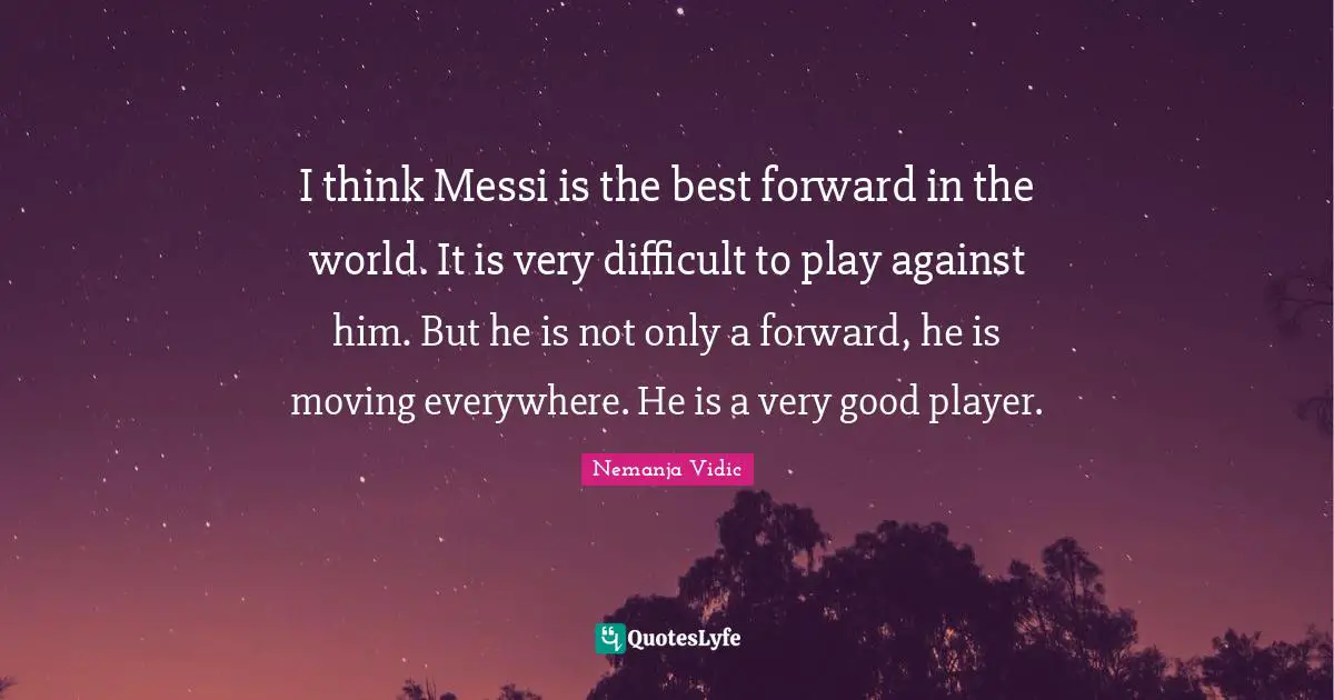 I think Messi is the best forward in the world. It is very difficult to play against him. But he is not only a forward, he is moving everywhere. He is a very good player.