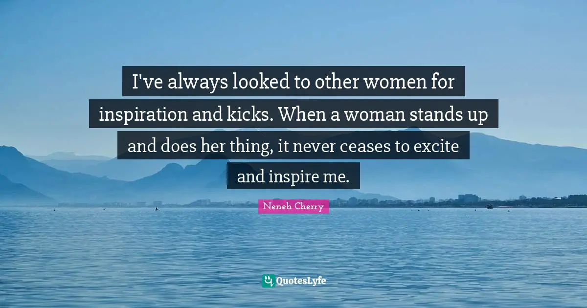 I've always looked to other women for inspiration and kicks. When a woman stands up and does her thing, it never ceases to excite and inspire me.