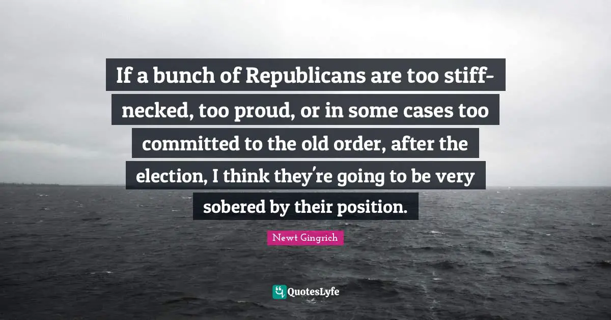 If a bunch of Republicans are too stiff- necked, too proud, or in some cases too committed to the old order, after the election, I think they're going to be very sobered by their position.