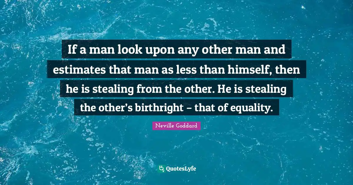 If a man look upon any other man and estimates that man as less than himself, then he is stealing from the other. He is stealing the other’s birthright – that of equality.
