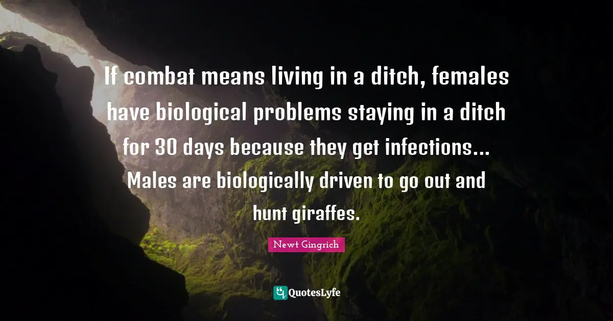 Newt Gingrich Quotes: "If combat means living in a ditch, females have biological problems staying in a ditch for 30 days because they get infections... Males are biologically driven to go out and hunt giraffes."