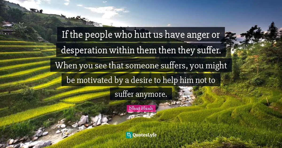 If the people who hurt us have anger or desperation within them then they suffer. When you see that someone suffers, you might be motivated by a desire to help him not to suffer anymore.
