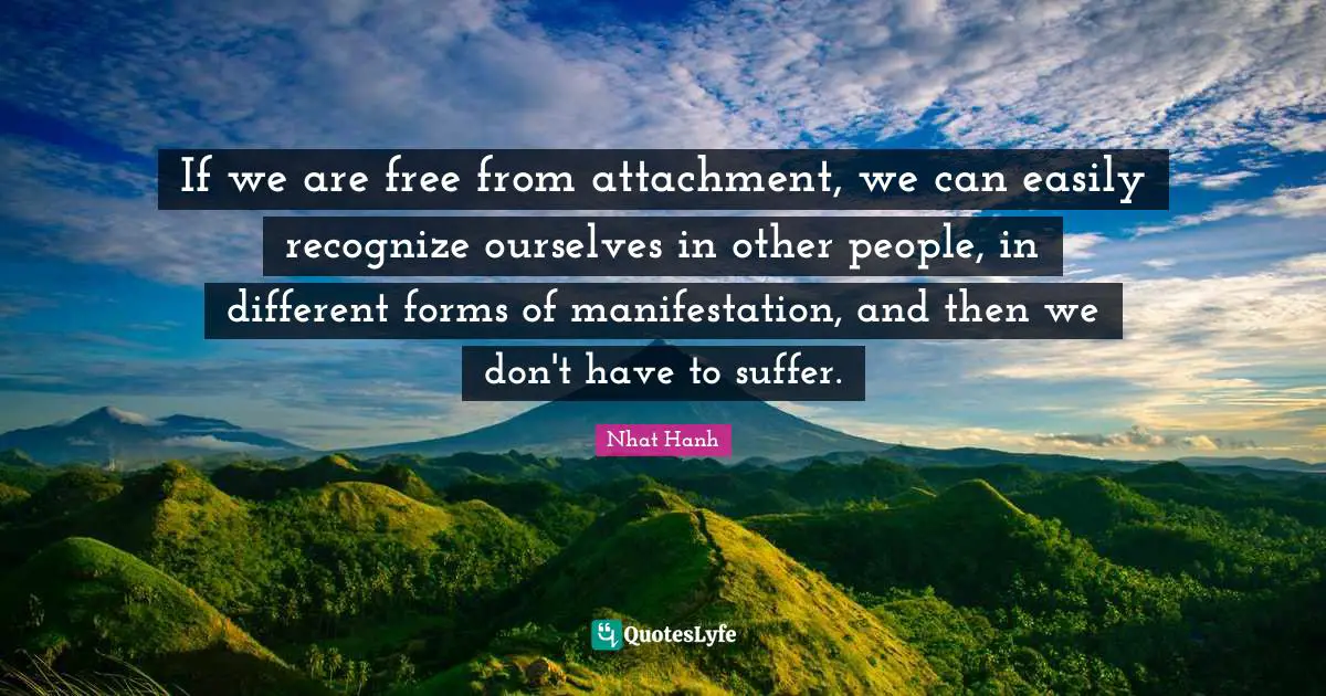 If we are free from attachment, we can easily recognize ourselves in other people, in different forms of manifestation, and then we don't have to suffer.