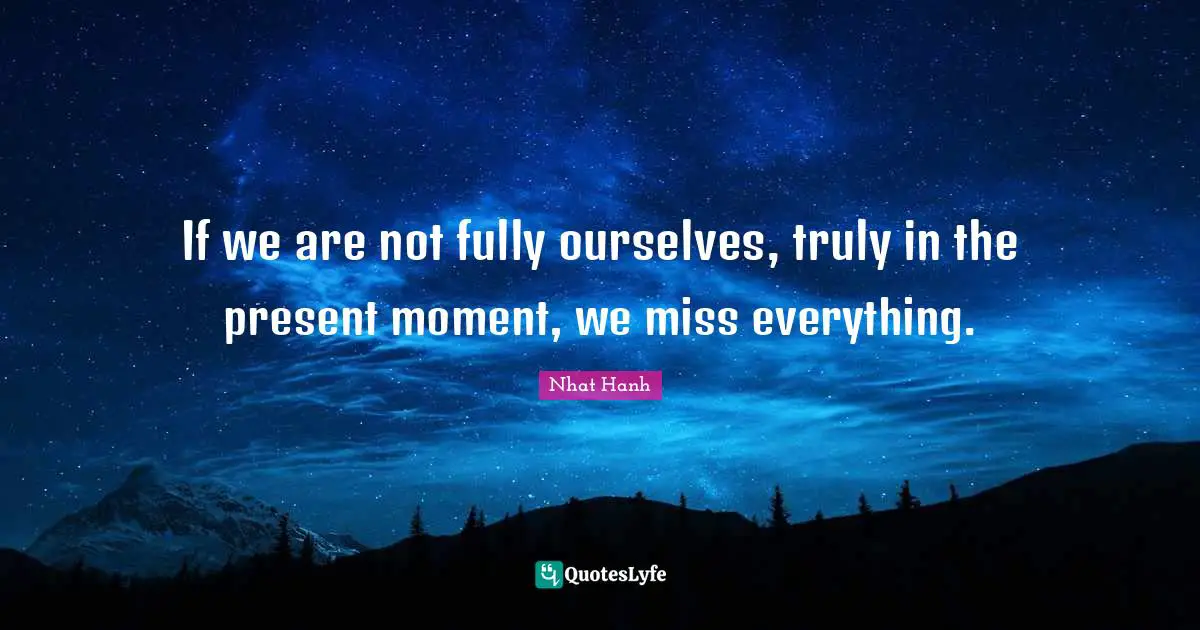 If we are not fully ourselves, truly in the present moment, we miss everything.