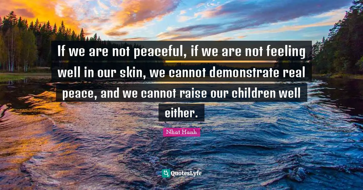 If we are not peaceful, if we are not feeling well in our skin, we cannot demonstrate real peace, and we cannot raise our children well either.