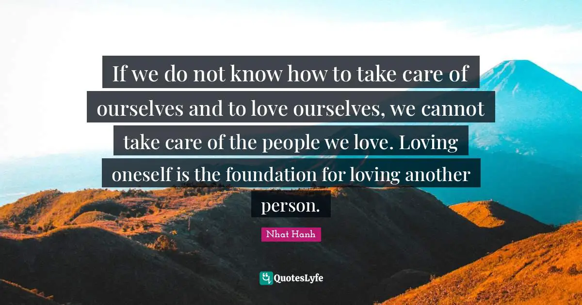 If we do not know how to take care of ourselves and to love ourselves, we cannot take care of the people we love. Loving oneself is the foundation for loving another person.