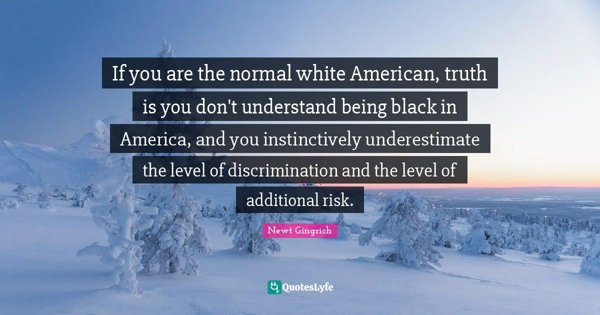 If you are the normal white American, truth is you don't understand being black in America, and you instinctively underestimate the level of discrimination and the level of additional risk.