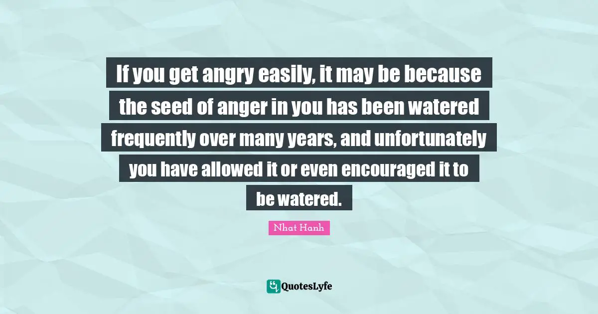 If you get angry easily, it may be because the seed of anger in you has been watered frequently over many years, and unfortunately you have allowed it or even encouraged it to be watered.