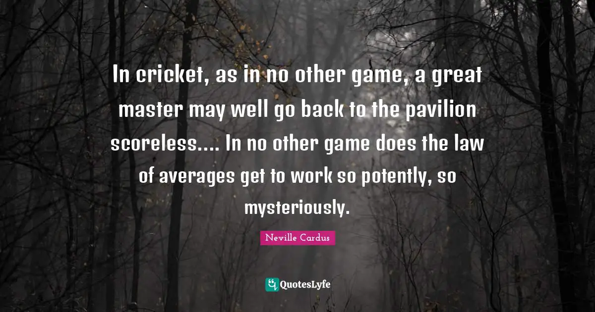 In cricket, as in no other game, a great master may well go back to the pavilion scoreless.... In no other game does the law of averages get to work so potently, so mysteriously.