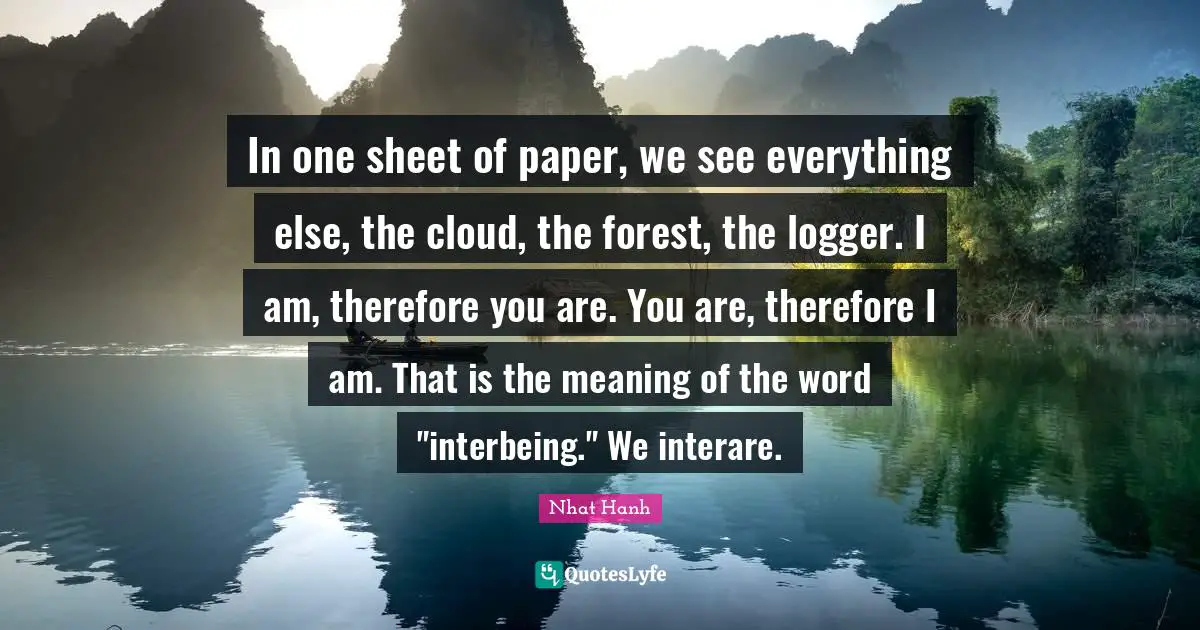 Interbeing Quotes: "In one sheet of paper, we see everything else, the cloud, the forest, the logger. I am, therefore you are. You are, therefore I am. That is the meaning of the word "interbeing." We interare."