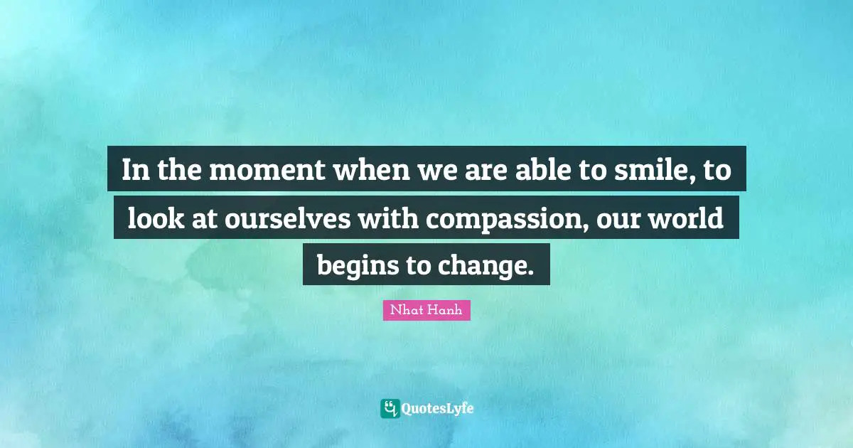 In the moment when we are able to smile, to look at ourselves with compassion, our world begins to change.