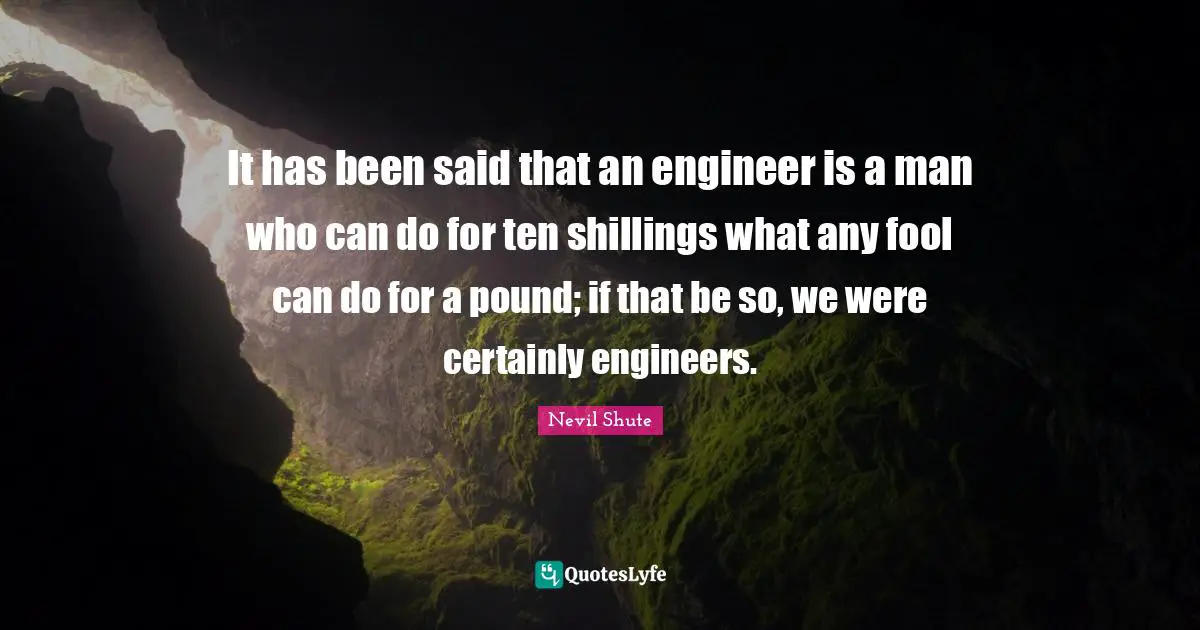 It has been said that an engineer is a man who can do for ten shillings what any fool can do for a pound; if that be so, we were certainly engineers.