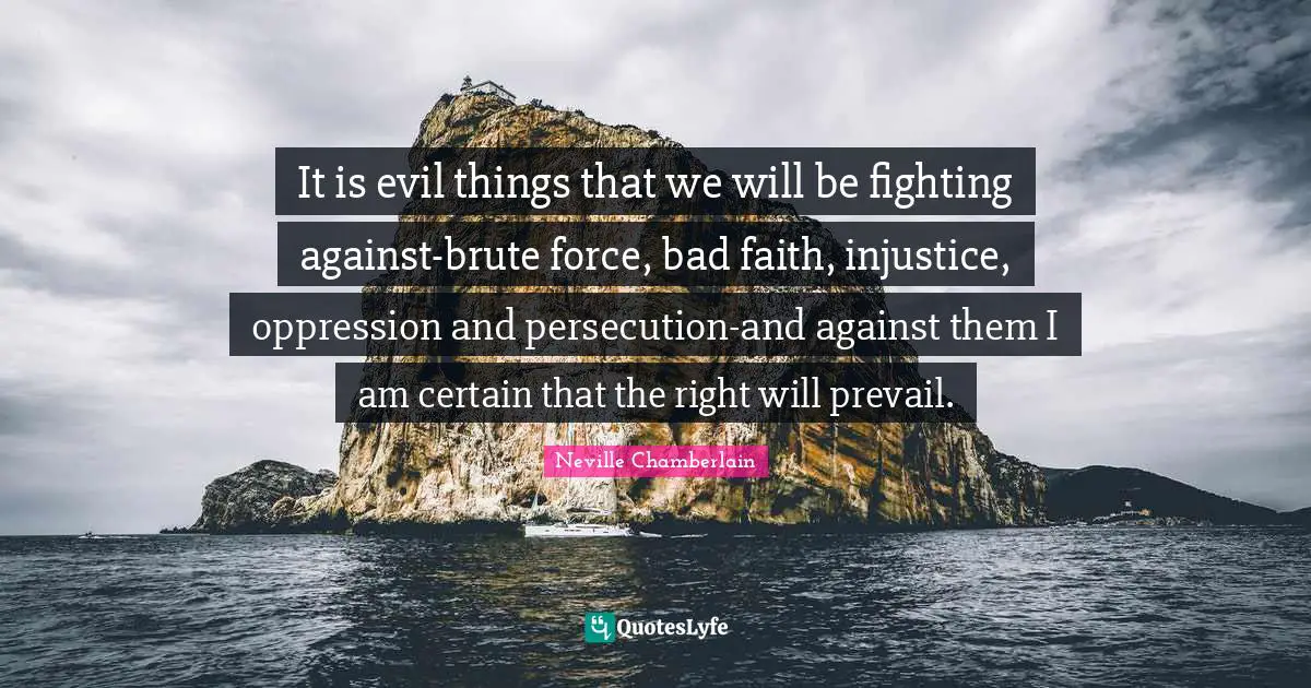 It is evil things that we will be fighting against-brute force, bad faith, injustice, oppression and persecution-and against them I am certain that the right will prevail.