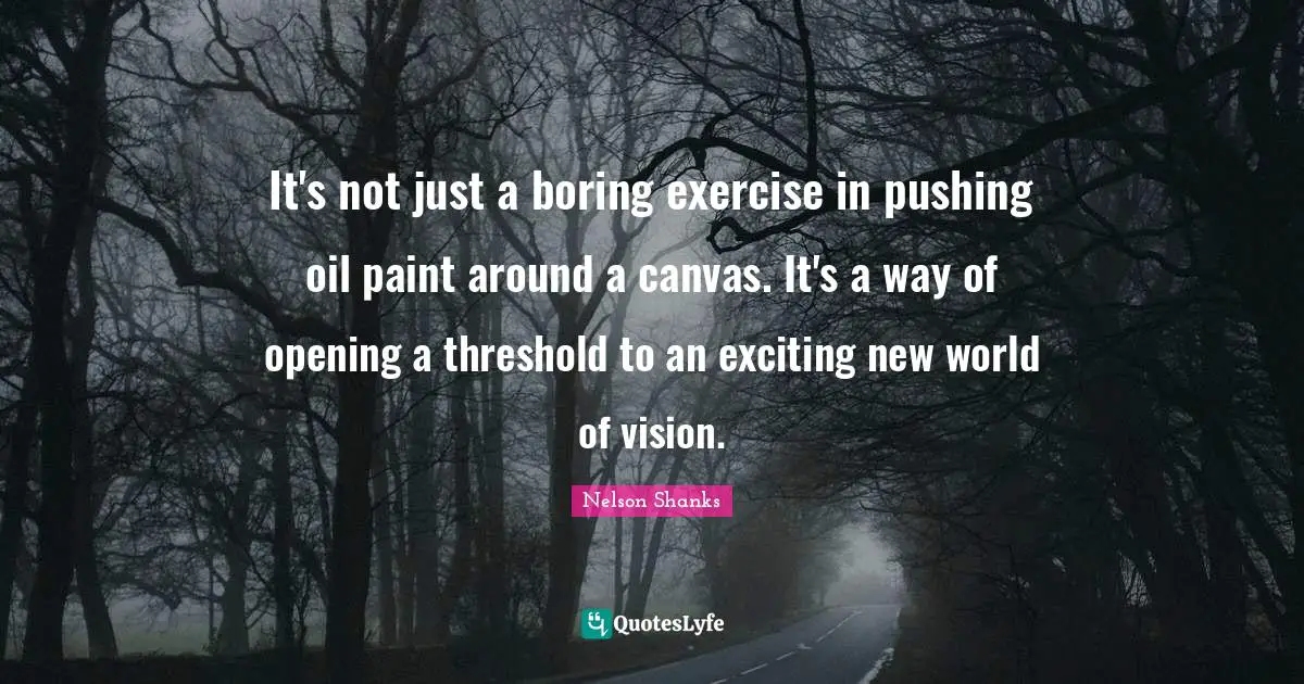 It's not just a boring exercise in pushing oil paint around a canvas. It's a way of opening a threshold to an exciting new world of vision.